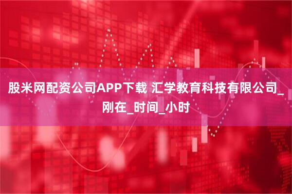 股米网配资公司APP下载 汇学教育科技有限公司_刚在_时间_小时