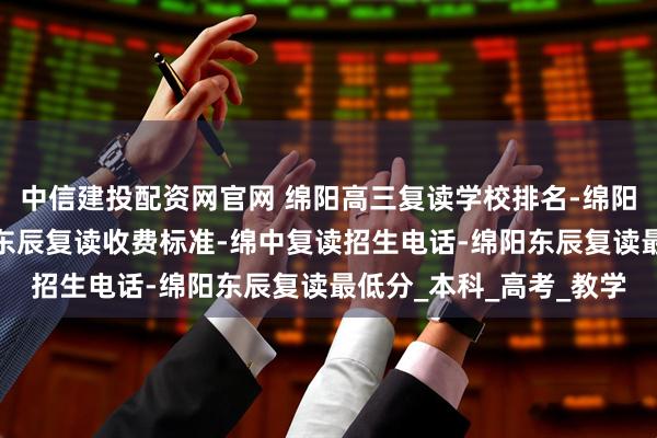 中信建投配资网官网 绵阳高三复读学校排名-绵阳东辰高中复读班-绵阳东辰复读收费标准-绵中复读招生电话-绵阳东辰复读最低分_本科_高考_教学