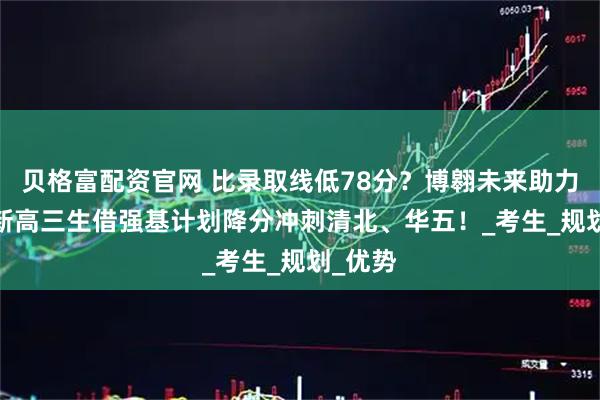 贝格富配资官网 比录取线低78分？博翱未来助力2026新高三生借强基计划降分冲刺清北、华五！_考生_规划_优势