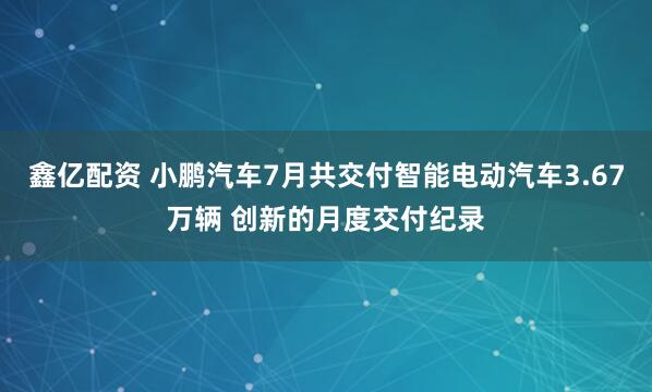 鑫亿配资 小鹏汽车7月共交付智能电动汽车3.67万辆 创新的月度交付纪录