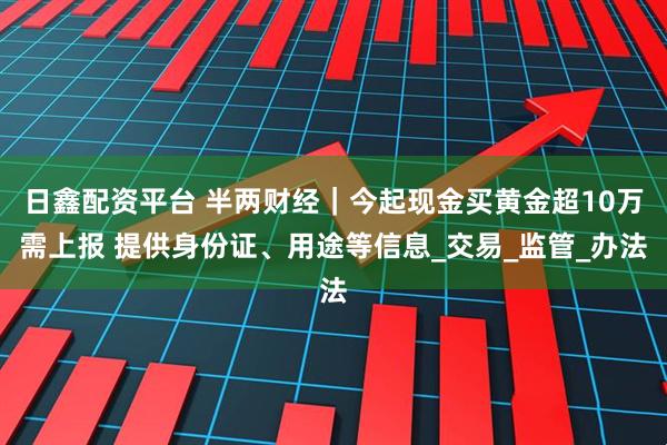 日鑫配资平台 半两财经｜今起现金买黄金超10万需上报 提供身份证、用途等信息_交易_监管_办法