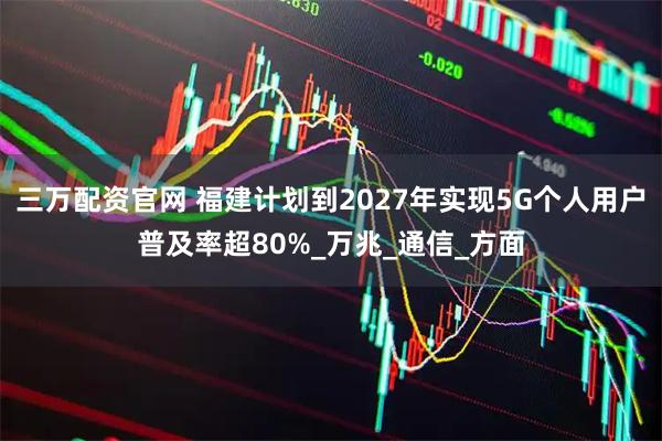 三万配资官网 福建计划到2027年实现5G个人用户普及率超80%_万兆_通信_方面