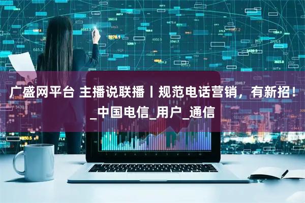 广盛网平台 主播说联播丨规范电话营销,有新招!_中国电信_用户_通信