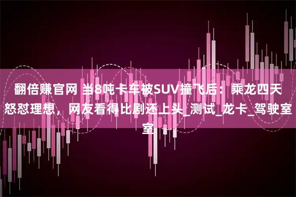 翻倍赚官网 当8吨卡车被SUV撞飞后：乘龙四天怒怼理想，网友看得比剧还上头_测试_龙卡_驾驶室