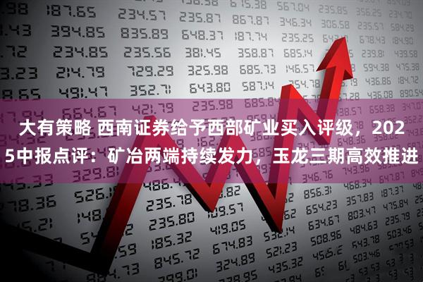 大有策略 西南证券给予西部矿业买入评级，2025中报点评：矿冶两端持续发力，玉龙三期高效推进