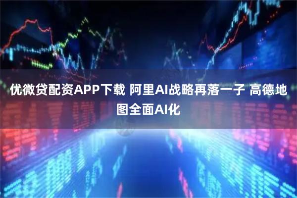 优微贷配资APP下载 阿里AI战略再落一子 高德地图全面AI化