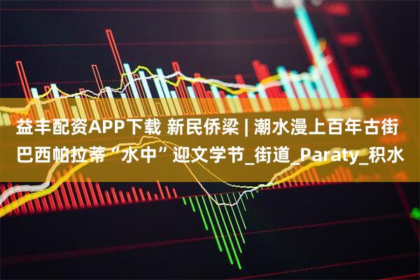 益丰配资APP下载 新民侨梁 | 潮水漫上百年古街 巴西帕拉蒂“水中”迎文学节_街道_Paraty_积水