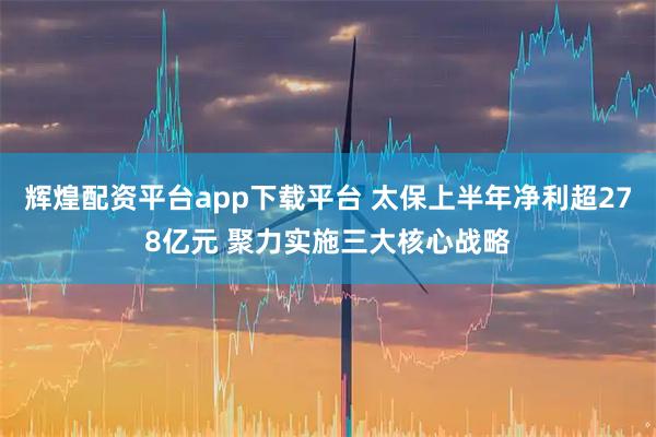 辉煌配资平台app下载平台 太保上半年净利超278亿元 聚力实施三大核心战略