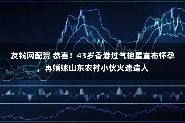 友钱网配资 恭喜！43岁香港过气艳星宣布怀孕，再婚嫁山东农村小伙火速造人