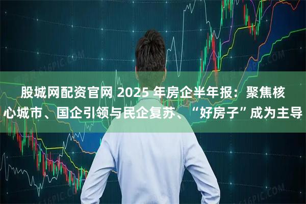 股城网配资官网 2025 年房企半年报：聚焦核心城市、国企引领与民企复苏、“好房子”成为主导
