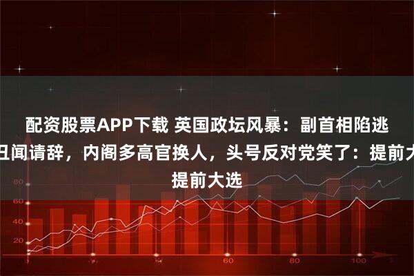 配资股票APP下载 英国政坛风暴：副首相陷逃税丑闻请辞，内阁多高官换人，头号反对党笑了：提前大选