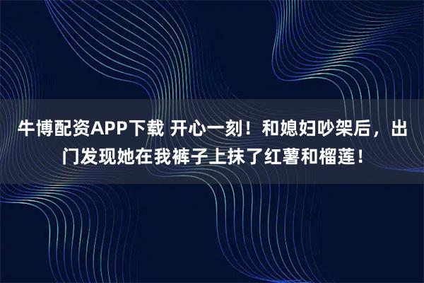 牛博配资APP下载 开心一刻！和媳妇吵架后，出门发现她在我裤子上抹了红薯和榴莲！