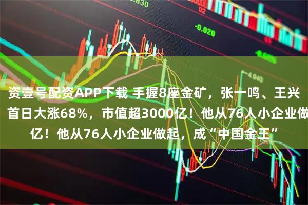 资壹号配资APP下载 手握8座金矿,张一鸣、王兴的这位老乡又敲钟!首日大涨68%,市值超3000亿!他从76人小企业做起,成“中国金王”