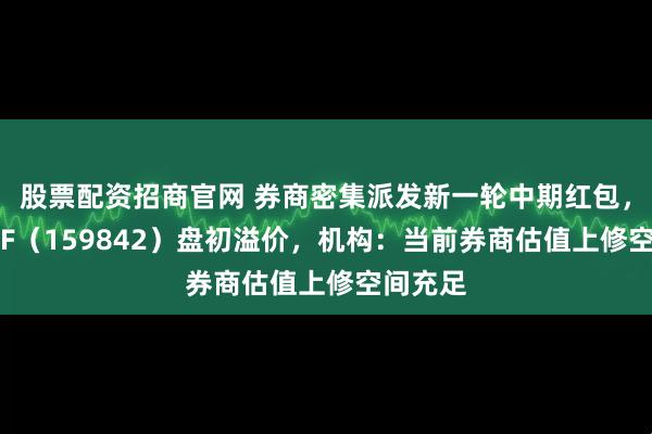 股票配资招商官网 券商密集派发新一轮中期红包,券商ETF(159842)盘初溢价,机构:当前券商估值上修空间充足