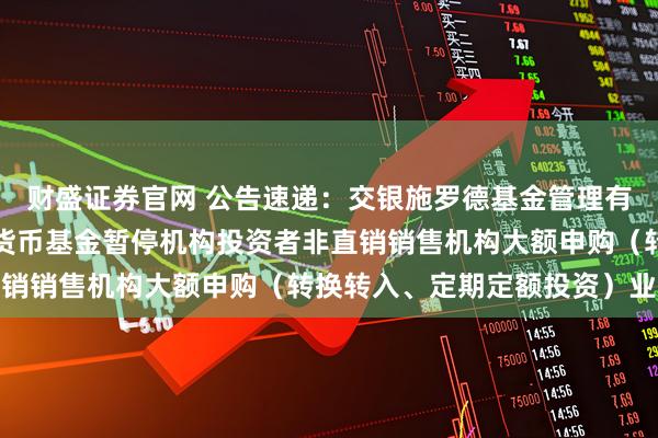 财盛证券官网 公告速递：交银施罗德基金管理有限公司关于交银天益宝货币基金暂停机构投资者非直销销售机构大额申购（转换转入、定期定额投资）业务