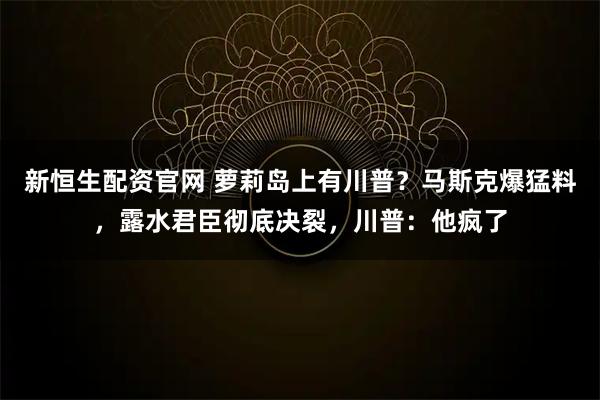 新恒生配资官网 萝莉岛上有川普？马斯克爆猛料，露水君臣彻底决裂，川普：他疯了