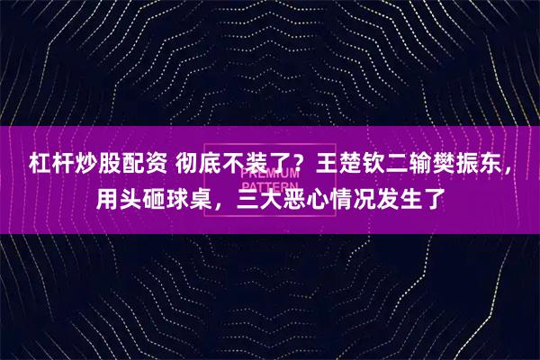 杠杆炒股配资 彻底不装了？王楚钦二输樊振东，用头砸球桌，三大恶心情况发生了