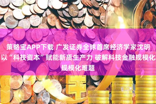 策略宝APP下载 广发证券全球首席经济学家沈明高：以“科技资本”赋能新质生产力 破解科技金融规模化难题