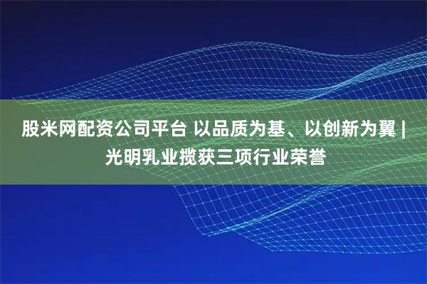 股米网配资公司平台 以品质为基、以创新为翼 | 光明乳业揽获三项行业荣誉