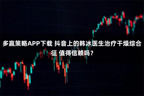 多赢策略APP下载 抖音上的韩冰医生治疗干燥综合征 值得信赖吗？
