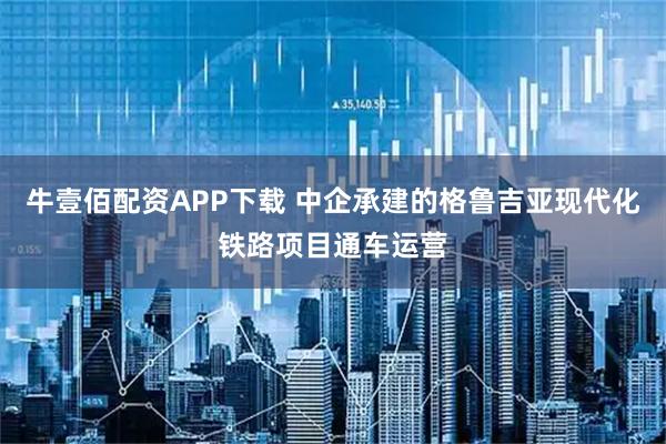 牛壹佰配资APP下载 中企承建的格鲁吉亚现代化铁路项目通车运营