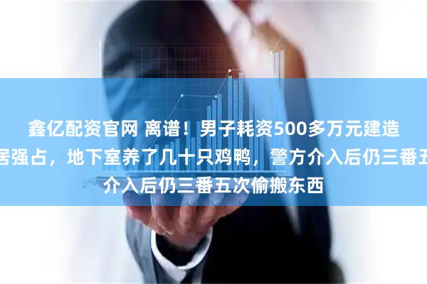 鑫亿配资官网 离谱！男子耗资500多万元建造的别墅被邻居强占，地下室养了几十只鸡鸭，警方介入后仍三番五次偷搬东西