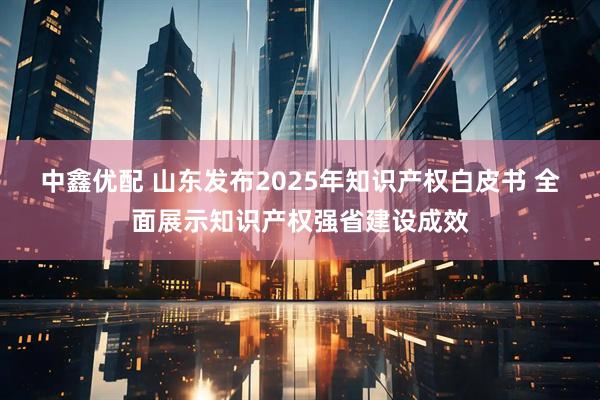 中鑫优配 山东发布2025年知识产权白皮书 全面展示知识产权强省建设成效