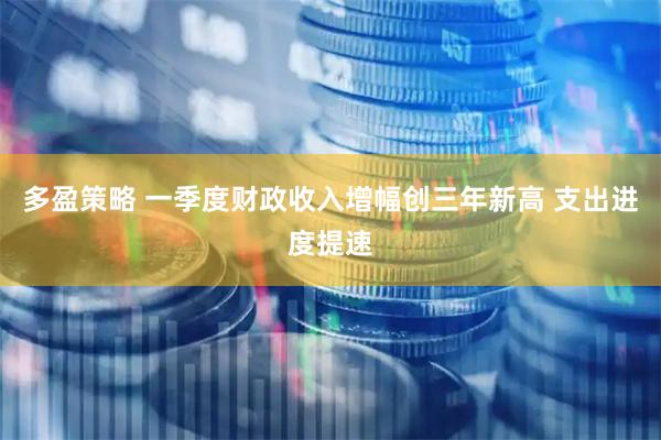 多盈策略 一季度财政收入增幅创三年新高 支出进度提速